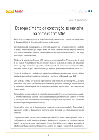 2
Ano 4, n.3, março de 2013
Sondagem Indústria da Construção
Desaquecimento da construção se mantém
no primeiro trimestre
ANÁLISE ECONÔMICA
Aindústriadaconstruçãoiniciouoanode2013nomesmoritmoqueencerrou2012:desaquecida.Os indicadores
da Sondagem Indústria da Construção evidenciam esse cenário negativo.
Com relação ao nível de atividade, percebe-se tendência de queda em todo o primeiro trimestre. Com o resultado
de março, a indústria da construção completa um ano sem mostrar crescimento. Quando comparada à atividade
usual, o desaquecimento fica mais claro, com indicador abaixo dos 50 pontos desde maio de 2012. Em março
agora, atinge o menor nível da série.
A Utilização da Capacidade de Operação (UCO) manteve-se em março estável nos 70%, mesmo nível de março
do ano passado. A estabilidade da UCO, em um cenário de queda na atividade, é explicada pela redução nos
fatores de produção. O número de empregados, variável considerada pelo empresário ao responder sobre a UCO,
vem caindo. A última vez que a indústria da construção expandiu o quadro de funcionários foi em abril de 2012.
Do ponto de vista financeiro, a avaliação neste primeiro trimestre foi a mais negativa da série. A margem de lucro
e a situação financeira foram consideradas insatisfatórias e o acesso ao crédito avaliado como difícil.
Outro ponto que contribui para o cenário negativo está no custo dos insumos e matérias-primas. A evolução
trimestral do preço médio das matérias-primas, nova variável apresentada nesta edição, mostra tendência
de crescimento. Essa percepção é mais disseminada que no primeiro trimestre de 2012, em comparação ao
trimestre anterior.
A percepção dos principais problemas da indústria da construção está em linha com um cenário menos aquecido.
Os itens falta de trabalhador qualificado e alto custo da mão de obra apresentaram queda substancial no número
de assinalações. Esses itens estão mais diretamente ligados com períodos de aquecimento, o que gera disputa
e maior busca por esses profissionais no mercado.
Na mesma linha, o item falta de demanda mostrou crescimento no número de assinalações. Esse resultado é
esperado em períodos de desaquecimento, com menor procura do mercado por imóveis, obras e serviços da
construção.
O segmento claramente não passa ileso à desaceleração da economia brasileira. Para os próximos meses, o
cenário é incerto, e não há sinais claros de reversão. A expectativa do empresário é de crescimento, tanto na
atividade como no emprego, mas essa perspectiva é menos disseminada do que no início do ano passado. A
indústriadaconstruçãoaindatemumlongocaminhoapercorrerpararecuperarocrescimentodeanosanteriores.
 