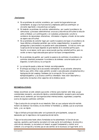 Corrupción Página10
Conclusiones
 Es un problema de carácter económico, por cuanto los bajos salarios que
normalmente se paga a los funcionarios y empleados públicos constituyen un
aliciente importante a las prácticas corruptas.
 Es también un problema de carácter administrativo, por cuanto la existencia de
estructuras y procesos administrativos arcaicos y anacrónicos dificultan la relación
entre el Estado y el contribuyente o el ciudadano, promoviendo con ello la
existencia de mecanismos alternativos, informales e ilegales, a través de los cuales
se supera esa dificultad.
 Es un problema de carácter legal, por cuanto la ausencia de leyes o la existencia de
leyes débiles y atrasadas permiten que ciertos comportamientos no puedan ser
perseguidos y sancionados o no puedan serlo adecuadamente. Si bien es cierto que
la aplicación de las leyes depende en gran medida de la voluntad política para
hacerlo, no es menos cierto que a veces sucede que hay voluntad política, pero no
existe un marco legal adecuado para aplicar las leyes correspondientes.
 Es un problema de gestión, por cuanto la ausencia de controles o la existencia de
controles obsoletos promueven la existencia de sistemas caracterizados por el
dispendio, la ineficiencia y la corrupción
 La corrupción puede y debe ser tratada sociológicamente.
 El enfoque sociológico de la socionomía instrumental es una solvente alternativa
teórica que, entre otras cosas, permite acceder a una adecuada conceptualización y
tipologización del complejo fenómeno de la corrupción. Por su carácter
multiparadigmático y su alcance científico intermedio tiene valor descriptivo y
explicativo de muchos otros aspectos de la dinámica social.
RECOMENDACIONES
Hemos encontrado en este estudio que existe criterios para resolver este tema ya que
consideramos necesario, una solución rápida y considerablemente necesario para una buena
armonía social, sostenido por las organizaciones internacionales, organismos y expertos,
acerca de algunas cuestiones centrales:
* Que la solución ala corrupción no es inmediata. Esto es, que cualquier solución realista
tratará de disminuir los niveles y no de eliminar el fenómeno y, además, que es un proceso
lento, y no es rápido
* Que el énfasis principal debe estar en la prevención principalmente, aunque sin
menoscabo por la importancia de la penalización del delito.
* Que en las soluciones hasta ahora formuladas se ha subestimado la función de una
vigorosa, opulenta y participativa sociedad civil como parte de la estrategia de solución y
coalición de intereses. La sociedad civil tomará un papel fundamental y central en el
combate a la corrupción y reclama que en ese sentido se le reconozca un lugar tanto en la
 