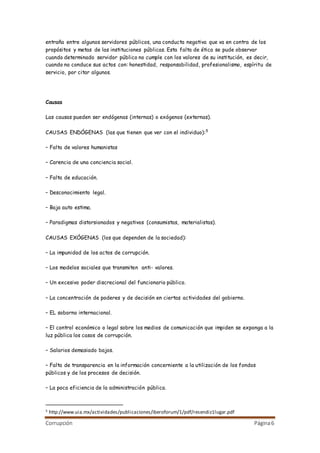 Corrupción Página6
entraña entre algunos servidores públicos, una conducta negativa que va en contra de los
propósitos y metas de las instituciones públicas. Esta falta de ética se pude observar
cuando determinado servidor público no cumple con los valores de su institución, es decir,
cuando no conduce sus actos con: honestidad, responsabilidad, profesionalismo, espíritu de
servicio, por citar algunos.
Causas
Las causas pueden ser endógenas (internas) o exógenos (externas).
CAUSAS ENDÓGENAS (las que tienen que ver con el individuo):5
– Falta de valores humanistas
– Carencia de una conciencia social.
– Falta de educación.
– Desconocimiento legal.
– Baja auto estima.
– Paradigmas distorsionados y negativos (consumistas, materialistas).
CAUSAS EXÓGENAS (los que dependen de la sociedad):
– La impunidad de los actos de corrupción.
– Los modelos sociales que transmiten anti- valores.
– Un excesivo poder discrecional del funcionario público.
– La concentración de poderes y de decisión en ciertas actividades del gobierno.
– EL soborno internacional.
– El control económico o legal sobre los medios de comunicación que impiden se exponga a la
luz pública los casos de corrupción.
– Salarios demasiado bajos.
– Falta de transparencia en la información concerniente a la utilización de los fondos
públicos y de los procesos de decisión.
– La poca eficiencia de la administración pública.
5 http://www.uia.mx/actividades/publicaciones/iberoforum/1/pdf/resendiz1lugar.pdf
 