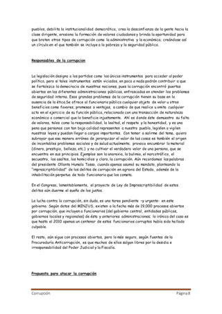 Corrupción Página8
pueblos, debilita la institucionalidad democrática, crea la desconfianza de la gente hacia la
clase dirigente, erosiona la formación de valores ciudadanos y brinda la oportunidad para
que broten otros tipos de corrupción como la administrativa y la económica; creándose así
un círculo en el que también se incluye a la pobreza y la seguridad pública.
Responsables de la corrupcion
La legislación designa a los partidos como los únicos instrumentos para acceder al poder
político, pero si tales instrumentos están viciados, en poco o nada podrán contribuir a que
se fortalezca la democracia de nuestras naciones, pues la corrupción encontró puertas
abiertas en las diferentes administraciones públicas, enfrascadas en atender los problemas
de seguridad interna. Esos grandes problemas de la corrupción tienen su base en la
ausencia de la ética.Se ofrece al funcionario público cualquier objeto de valor u otros
beneficios como favores, promesas o ventajas, a cambio de que realice u omita cualquier
acto en el ejercicio de su función pública, relacionado con una transacción de naturaleza
económica o comercial que lo beneficie injustamente. Ahí es donde éste demuestra su falta
de valores, tales como la responsabilidad, la lealtad, el respeto y la honestidad, y es una
pena que personas con tan baja calidad representen a nuestro pueblo, legislen o vigilen
nuestras leyes y puedan llegar a cargos importantes. Con temor a salirme del tema, quiero
subrayar que esa manera errónea de jerarquizar el valor de las cosas es también el origen
de incontables problemas sociales y de salud actualmente; provoca encumbrar lo material
(dinero, prestigio, belleza, etc.) y no cultivar el verdadero valor de una persona, que se
encuentra en sus principios. Ejemplos son la anorexia, la bulimia, el narcotráfico, el
secuestro, los asaltos, los homicidios y claro, la corrupción. Aún recordamos las palabras
del presidente Ollanta Humala Tasso, cuando apenas asumió su mandato, planteando la
“imprescriptibilidad” de los delitos de corrupción en agravio del Estado, además de la
inhabilitación perpetua de todo funcionario que los cometa.
En el Congreso, lamentablemente, el proyecto de Ley de Imprescriptibilidad de estos
delitos aún duerme el sueño de los justos.
La lucha contra la corrupción, sin duda, es una tarea pendiente –y urgente- en este
gobierno. Según datos del MINJUS, existen a la fecha más de 19,000 procesos abiertos
por corrupción, que incluyen a funcionarios (del gobierno central, entidades públicas,
gobiernos locales y regionales) de ésta y anteriores administraciones; lo irónico del caso es
que hasta el 2010 apenas un centenar de estos funcionarios corruptos había sido hallado
culpable.
El resto, aún sigue con procesos abiertos, pero lo más seguro, según fuentes de la
Procuraduría Anticorrupción, es que muchos de ellos salgan libres por la desidia e
irresponsabilidad del Poder Judicial y la Fiscalía.
Propuesta para atacar la corrupción
 