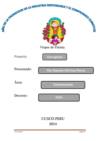 Corrupción Página1
Proyecto:
Presentado:
Área:
Docente:
CUSCO-PERU
2014
Corrupción
Flor Dayana Chirinos Florez
Comunicación
Zoilo
Virgen de Fatima
 