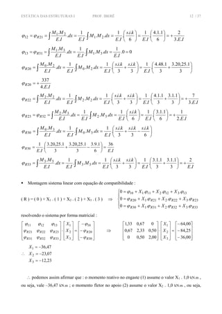 ESTÁTICA DAS ESTRUTURAS I PROF. IBERÊ 12 / 37
IEIE
kis
IE
dxMM
IE
dx
IE
MM
R
..3
2
6
1.1.4
.
.
1
6
..
.
.
1
...
.
1
.
.
.
21
21
2112 +=⎟
⎠
⎞
⎜
⎝
⎛
=⎟
⎠
⎞
⎜
⎝
⎛
==== ∫∫ϕϕ
00.
.
1
...
.
1
.
.
.
31
31
3113 ===== ∫∫ IE
dxMM
IE
dx
IE
MM
Rϕϕ
⎟
⎠
⎞
⎜
⎝
⎛
+=⎟
⎠
⎞
⎜
⎝
⎛
+=== ∫∫ 3
1.25,20.3
3
1.48.4
.
.
1
3
..
3
..
.
.
1
...
.
1
.
.
.
20
20
20
IE
kiskis
IE
dxMM
IE
dx
IE
MM
Rϕ
IE
R
..4
337
20 +=ϕ
IEIE
kiskis
IE
dxMM
IE
dx
IE
MM
R
..3
7
3
1.1.3
3
1.1.4
.
.
1
3
..
3
..
.
.
1
...
.
1
.
.
.
22
22
22 +=⎟
⎠
⎞
⎜
⎝
⎛
+=⎟
⎠
⎞
⎜
⎝
⎛
+=== ∫∫ϕ
IEIE
kis
IE
dxMM
IE
dx
IE
MM
RR
..2
1
6
1.1.3
.
.
1
6
..
.
.
1
...
.
1
.
.
.
32
32
3223 +=⎟
⎠
⎞
⎜
⎝
⎛
=⎟
⎠
⎞
⎜
⎝
⎛
==== ∫∫ϕϕ
⎟
⎠
⎞
⎜
⎝
⎛
−+=== ∫∫ 6
..
3
..
3
..
.
.
1
...
.
1
.
.
.
30
30
30
kiskiskis
IE
dxMM
IE
dx
IE
MM
Rϕ
IEIE
R
.
36
6
1.9.3
3
1.25,20.3
3
1.25,20.3
.
.
1
30 =⎟
⎠
⎞
⎜
⎝
⎛
−+=ϕ
IEIE
kiskis
IE
dxMM
IE
dx
IE
MM
R
.
2
3
1.1.3
3
1.1.3
.
.
1
3
..
3
..
.
.
1
...
.
1
.
.
.
33
33
33 +=⎟
⎠
⎞
⎜
⎝
⎛
+=⎟
⎠
⎞
⎜
⎝
⎛
+=== ∫∫ϕ
Montagem sistema linear com equação de compatibilidade :
( R ) = ( 0 ) + X1 . ( 1 ) + X2 . ( 2 ) + X3 . ( 3 ) ⇒
⎪
⎩
⎪
⎨
⎧
+++=
+++=
+++=
33332231130
23322221120
13312211110
...0
...0
...0
RRRR
RRRR
XXX
XXX
XXX
ϕϕϕϕ
ϕϕϕϕ
ϕϕϕϕ
resolvendo o sistema por forma matricial :
⎥
⎥
⎥
⎦
⎤
⎢
⎢
⎢
⎣
⎡
−
−
−
=
⎥
⎥
⎥
⎦
⎤
⎢
⎢
⎢
⎣
⎡
⋅
⎥
⎥
⎥
⎦
⎤
⎢
⎢
⎢
⎣
⎡
30
20
10
3
2
1
333231
232221
131211
R
R
RRR
RRR
X
X
X
ϕ
ϕ
ϕ
ϕϕϕ
ϕϕϕ
ϕϕϕ
⇒
⎥
⎥
⎥
⎦
⎤
⎢
⎢
⎢
⎣
⎡
−
−
−
=
⎥
⎥
⎥
⎦
⎤
⎢
⎢
⎢
⎣
⎡
⋅
⎥
⎥
⎥
⎦
⎤
⎢
⎢
⎢
⎣
⎡
00,36
25,84
00,64
00,250,00
50,033,267,0
067,033,1
3
2
1
X
X
X
∴
23,12
07,23
47,36
3
2
1
−=
−=
−=
X
X
X
∴ podemos assim afirmar que : o momento reativo no engaste (1) assume o valor X1 . 1,0 kN.m ,
ou seja, vale –36,47 kN.m ; o momento fletor no apoio (2) assume o valor X2 . 1,0 kN.m , ou seja,
 