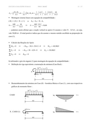 ESTÁTICA DAS ESTRUTURAS I PROF. IBERÊ 15 / 37
IEIE
kis
IE
dxMM
IE
dx
IE
MM
..3
64
3
4.4.4
.
.
1
3
..
.
.
1
...
.
1
.
.
.
11
11
11 =⎟
⎠
⎞
⎜
⎝
⎛
=⎟
⎠
⎞
⎜
⎝
⎛
=== ∫∫δ
Montagem sistema linear com equação de compatibilidade :
( R ) = ( 0 ) + X . ( 1 ) ⇒ δ1R = δ10 + X . δ11
IE
X
IE ..3
64
.
.
640
0 +−= ⇒ 00,30
64
..3
.
.
640
=+=
IE
IE
X
∴ podemos assim afirmar que a reação vertical no apoio (1) assume o valor X . 1,0 kN , ou seja,
vale 30,00 kN . O sinal positivo indica que ela assume o mesmo sentido escolhido na proposição do
caso (1).
Cálculo das Reações de Apoio
∑ = 00M ⇒ 02.4.204.300 =+−− RM ⇒ 0 40,00RM kN= +
∑ = 0VF ⇒ 020.4300 =−++ VR ⇒ 0 50,00VR kN= +
∑ = 0HF ⇒ 00 =HR
b) utilizando o giro do engaste (1) para montagem da equação de compatibilidade :
Definição da viga equivalente e numeração da estrutura (Caso Real) :
Desmembramento da estrutura em Caso (0) – Isostática Básica e Caso (1) , com seus respectivos
gráficos de momento fletor :
4,0
X
20 kN
/m
21
ϕ1R = 0
M0
kN.mCASO
4,0
20 kN
/m
21
ϕ10
M1
kN.mX . CASO (1)
4,0
21
ϕ11
1,0 kN.m
1
40
 