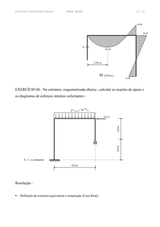 ESTÁTICA DAS ESTRUTURAS I PROF. IBERÊ 21 / 37
EXERCÍCIO 06 : Na estrutura esquematizada abaixo , calcular as reações de apoio e
os diagramas de esforços internos solicitantes :
Resolução :
Definição da estrutura equivalente e numeração (Caso Real) :
84,00
84,00
105,06
36,00
0
M [ kN.m ]
2,56 m
36 kN
/m
4,0 m
E , I → constantes
2,0m2,0m18 kN
 