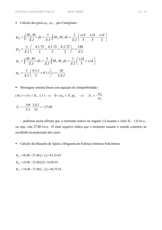 ESTÁTICA DAS ESTRUTURAS I PROF. IBERÊ 24 / 37
Cálculo dos giros ϕ10 , ϕ11 , por Castigliano :
⎟
⎠
⎞
⎜
⎝
⎛
−−=== ∫∫ 2
..
3
..
3
..
.
.
1
...
.
1
.
.
.
10
10
10
kiskiskis
IE
dxMM
IE
dx
IE
MM
ϕ
IEIE .
144
2
72.1.4
3
72.1.4
3
72.1.4
.
.
1
10 +=⎟
⎠
⎞
⎜
⎝
⎛
++−=ϕ
⎟
⎠
⎞
⎜
⎝
⎛
+=== ∫∫ kis
kis
IE
dxMM
IE
dx
IE
MM
..
3
..
.
.
1
...
.
1
.
.
.
11
11
11ϕ
IEIE ..3
16
1.1.4
3
1.1.4
.
.
1
11 +=⎟
⎠
⎞
⎜
⎝
⎛
+=ϕ
Montagem sistema linear com equação de compatibilidade :
( R ) = ( 0 ) + X1 . ( 1 ) ⇒ 11110 .0 ϕϕ X+= ⇒
11
10
1
ϕ
ϕ
−=X
00,27
16
..3
.
144
1 −=⋅−=
IE
IE
X
∴ podemos assim afirmar que o momento reativo no engaste (1) assume o valor X1 . 1,0 kN.m ,
ou seja, vale 27,00 kN.m . O sinal negativo indica que o momento assume o sentido contrário ao
escolhido na proposição dos casos .
Cálculo das Reações de Apoio e Diagrama de Esforços Internos Solicitantes
( )1
41 90,00 27,00. 83,25VR kN= − + =
( )1 18,00 27,00. 0 18,00HR kN= − =
( )1
42 54,00 27,00. 60,75VR kN= − − =
 