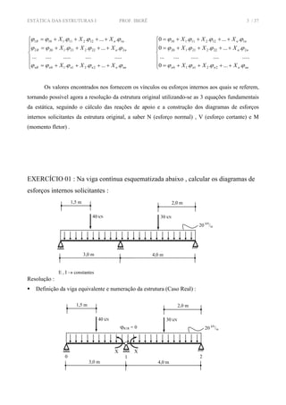 ESTÁTICA DAS ESTRUTURAS I PROF. IBERÊ 3 / 37
⎪
⎪
⎩
⎪
⎪
⎨
⎧
++++=
++++=
++++=
nnnnnnnR
nnR
nnR
XXX
XXX
XXX
ϕϕϕϕϕ
ϕϕϕϕϕ
ϕϕϕϕϕ
......
.....................
......
......
22110
2222211202
1122111101
⎪
⎪
⎩
⎪
⎪
⎨
⎧
++++=
++++=
++++=
nnnnnn
nn
nn
XXX
XXX
XXX
ϕϕϕϕ
ϕϕϕϕ
ϕϕϕϕ
......0
.....................
......0
......0
22110
222221120
112211110
Os valores encontrados nos fornecem os vínculos ou esforços internos aos quais se referem,
tornando possível agora a resolução da estrutura original utilizando-se as 3 equações fundamentais
da estática, seguindo o cálculo das reações de apoio e a construção dos diagramas de esforços
internos solicitantes da estrutura original, a saber N (esforço normal) , V (esforço cortante) e M
(momento fletor) .
EXERCÍCIO 01 : Na viga contínua esquematizada abaixo , calcular os diagramas de
esforços internos solicitantes :
Resolução :
Definição da viga equivalente e numeração da estrutura (Caso Real) :
20 kN
/m
4,0 m
1,5 m 2,0 m
3,0 m
30 kN40 kN
E , I → constantes
20 kN
/m
4,0 m
1,5 m 2,0 m
3,0 m
30 kN40 kN
X X
0 1 2
ϕR1R = 0
 
