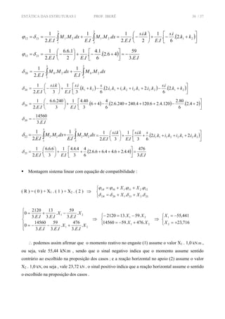 ESTÁTICA DAS ESTRUTURAS I PROF. IBERÊ 36 / 37
( )⎥⎦
⎤
⎢⎣
⎡
+−+⎟
⎠
⎞
⎜
⎝
⎛
−=+== ∫∫ 21
2
3
21
3
1
212112 .2.
6
.
.
.
1
2
..
.
..2
1
...
.
1
...
..2
1
kk
is
IE
kis
IE
dxMM
IE
dxMM
IE
δϕ
( )
IEIEIE ..3
59
46.2.
6
1.4
.
.
1
2
1.6.6
.
..2
1
2112 −=⎥⎦
⎤
⎢⎣
⎡
+−+⎟
⎠
⎞
⎜
⎝
⎛
−== δϕ
∫∫ +=
2
3
20
3
1
2020 ...
.
1
...
..2
1
dxMM
IE
dxMM
IE
δ
( ) ( ) ( )⎥⎦
⎤
⎢⎣
⎡
+−+++−++⎟
⎠
⎞
⎜
⎝
⎛
−= 21221221112120 .2.
6
.
..2....2.
6
.
3
.
.
.
1
3
..
.
..2
1
kk
is
kikikiki
s
kk
is
IE
kis
IE
δ
( ) ( ) ( )⎥⎦
⎤
⎢⎣
⎡
+−+++−++⎟
⎠
⎞
⎜
⎝
⎛
−= 24.2.
6
80.2
120.4.26.1204.240240.6.2.
6
4
46.
3
40.4
.
.
1
3
240.6.6
.
..2
1
20
IEIE
δ
IE..3
14560
20 −=δ
∫∫ +=
2
3
22
3
1
2222 ...
.
1
...
..2
1
dxMM
IE
dxMM
IE
δ ( )⎥
⎦
⎤
⎢
⎣
⎡
+++++⎟
⎠
⎞
⎜
⎝
⎛
= 22122111 ..2....2.
63
..
.
.
1
3
..
.
..2
1
kikikiki
skis
IE
kis
IE
( )
IEIEIE ..3
476
4.4.26.44.66.6.2.
6
4
3
4.4.4
.
.
1
3
6.6.6
.
..2
1
22 =⎥
⎦
⎤
⎢
⎣
⎡
+++++⎟
⎠
⎞
⎜
⎝
⎛
=δ
Montagem sistema linear com equação de compatibilidade :
( R ) = ( 0 ) + X1 . ( 1 ) + X2 . ( 2 ) ⇒
⎩
⎨
⎧
++=
++=
222211202
122111101
..
..
δδδδ
ϕϕϕϕ
XX
XX
R
R
⎪
⎪
⎩
⎪⎪
⎨
⎧
+−−=
−+=
21
21
.
..3
476
.
..3
59
..3
14560
0
.
..3
59
.
..3
13
..3
2120
0
X
IE
X
IEIE
X
IE
X
IEIE
⇒
⎩
⎨
⎧
+−=
−=−
21
21
.476.5914560
.59.132120
XX
XX
⇒
⎩
⎨
⎧
+=
−=
716,23
441,55
2
1
X
X
∴ podemos assim afirmar que o momento reativo no engaste (1) assume o valor X1 . 1,0 kN.m ,
ou seja, vale 55,44 kN.m , sendo que o sinal negativo indica que o momento assume sentido
contrário ao escolhido na proposição dos casos ; e a reação horizontal no apoio (2) assume o valor
X2 . 1,0 kN, ou seja , vale 23,72 kN , o sinal positivo indica que a reação horizontal assume o sentido
o escolhido na proposição dos casos .
 