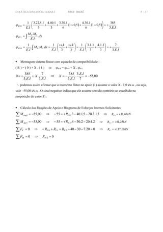 ESTÁTICA DAS ESTRUTURAS I PROF. IBERÊ 5 / 37
( ) ( )
IEIE
R
..3
385
5,01.
6
1.30.4
5,01.
6
1.30.3
3
1.40.4
3
1.5,22.3
.
.
1
10 +=⎟
⎠
⎞
⎜
⎝
⎛
+++++=ϕ
∫= dx
IE
MM
R .
.
. 11
11ϕ
IEIE
kiskis
IE
dxMM
IE
R
..3
7
3
1.1.4
3
1.1.3
.
.
1
3
..
3
..
.
.
1
...
.
1
1110 +=⎟
⎠
⎞
⎜
⎝
⎛
+=⎟
⎠
⎞
⎜
⎝
⎛
+== ∫ϕ
Montagem sistema linear com equação de compatibilidade :
( R ) = ( 0 ) + X . ( 1 ) ⇒ ϕR1R = ϕR10 + X . ϕR11
IE
X
IE ..3
7
.
..3
385
0 ++= ⇒ 00,55
7
..3
.
..3
385
−=−=
IE
IE
X
∴ podemos assim afirmar que o momento fletor no apoio (1) assume o valor X . 1,0 kN.m , ou seja,
vale –55,00 kN.m . O sinal negativo indica que ele assume sentido contrário ao escolhido na
proposição do caso (1) .
Cálculo das Reações de Apoio e Diagrama de Esforços Internos Solicitantes
∑ −= 00,551esqM ⇒ 5,1.3.205,1.403.55 0 −−+=− VR ⇒ 0 31,67VR kN= +
∑ −= 00,551dirM ⇒ 2.4.202.304.55 2 −−+=− VR ⇒ 2 41,25VR kN= +
∑ = 0VF ⇒ 020.73040210 =−−−+++ VVV RRR ⇒ 1 137,08VR kN= +
∑ = 0HF ⇒ 02 =HR
 