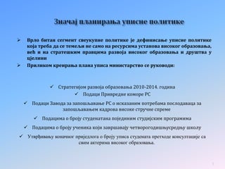  Врло битан сегмент свеукупне политике је дефинисање уписне политике
која треба да се темељи не само на ресурсима установа високог образовања,
већ и на стратешким правцима развоја високог образовања и друштва у
цјелини
 Приликом креирања плана уписа министарство се руководи:
 Стратегијом развоја образовања 2010-2014. година
 Подаци Привредне коморе РС
 Подаци Завода за запошљавање РС о исказаним потребама послодаваца за
запошљавањем кадрова високе стручне спреме
 Подацима о броју студенатана појединим студијским програмима
 Подацима о броју ученика који завршавају четворогодишњусредњу школу
 Утврђивању коначног приједлога о броју уписа студената претходе консултације са
свим актерима високог образовања.
3
 