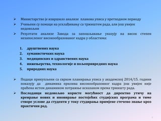  Министарство је извршило анализе планова уписа у претходном периоду
 Учињени су помаци на усклађивању са тржиштем рада, али још увијек
недовољни
 Резултати анализе Завода за запошљавање указују на висок степен
незапосленог високообразованог кадра у областима:
1. друштвених наука
2. хуманистичких наука
3. медицинских и здравствених наука
4. инжењерства, технологије и пољопривредних наука
5. природних наука
 Подаци прикупљени са сврхом планирања уписа у академској 2014/15. години
показују да динамика прилива високообразовног кадра још увијек није
праћена истом динамиком потражње исказаном према тржишту рада.
 Послодавци недовољно користе могућност да директно утичу на
креирање нових и иновирање постојећих студијских програма и тиме
створе услове да студенти у току студирања примјене стечено знање кроз
практични рад.
4
 