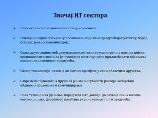  Нова еконимија заснована на знању је реалност.
 Револуционарне промјене у пословним моделима предузећа резултат су, поред
осталог, развоја комуникација.
 Сваке друге године моћ рачунарских софтвера се удвостручи, а њихова цијена
преполови што значи да је неопходно континуирано прилагођавати обављање
пословних активности предузећа.
 Развој технологије довео је до битних промјена у свим областима друштва.
 Савремена технологија пружила је нове могућности развоја постојећим
облицима пословања и комуницирања
 Нова технолошка рјешења, поред тога што доводе до развоја нових начина
комуницирања, доприносе повећању укупне ефикасности предузећа.
5
 