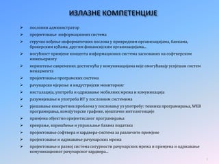  пословни администратор
 пројектовање информационих система
 стручно вођење информатичких послова у привредним организацијама, банкама,
брокерским кућама, другим финансијским организацијама...
 могућност примјене концепта информационих система заснованих на софтверском
инжењерингу
 кориштење савремених достигнућа у комуникацијама које омогућавају успјешан систем
менаџмента
 пројектовање програмских система
 рачунарско мјерење и индустријски мониторинг
 инсталација, употреба и одржавање мобилних мрежа и комуникација
 разумијевање и употреба ИТ у пословним системима
 рјешавање конкретних проблема у пословању уз употребу: техника програмирања, WEB
програмирања, компјутерске графике, вјештачке интелигенције
 примјена објектно оријентисаног програмирања
 креирање, коришћење и управљање базама података
 пројектовање софтвера и хардвера-система за различите примјене
 пројектовање и одржавање рачунарских мрежа
 пројектовање и развој система сигурности рачунарских мрежа и примјена и одржавање
комуникационог рачунарског хардвера...
8
 