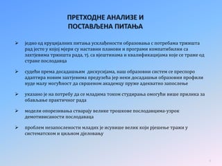  једно од круцијалних питања усклађености образовања с потребама тржишта
рад јесте у којој мјери су наставни планови и програми компатибилни са
захтјевима тржишта рада, тј. са вјештинама и квалификацијама које се траже од
стране послодавца
 судећи према досадашњим дискусијама, наш образовни систем се преспоро
адаптира новим захтјевима предузећа јер неки досадашњи образовни профили
нуде малу могућност да свршеном академцу пруже адекватно запослење
 указано је на потребу да се младима током студирања омогући више прилика за
обављање практичног рада
 модели опорезивања стварају велике трошкове послодавцима-узрок
демотивисаности послодаваца
 проблем незапослености младих је исувише велик који рјешење тражи у
систематском и циљном дјеловању
9
 