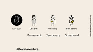 e Can’t speak
r Can’t touch
show how a solution can scale to a broader audience.
Permanent Temporary Situational
Touch
One arm Arm injury New parent
See
Blind Cataract Distracted driver
We use a Persona Spectrum to understand related limitations
across a spectrum of permanent, temporary, and situational
disabilities. It’s a quick tool to help foster empathy and to
show how a solution can scale to a broader audience.
Support Card | The Persona Spectrum
Permanent Temporary Situational
Touch
Source:
Microsoft
Inclusive
Design
Toolkit
@BennoLoewenberg
 