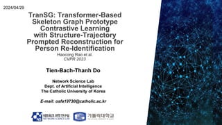 TranSG: Transformer-Based
Skeleton Graph Prototype
Contrastive Learning
with Structure-Trajectory
Prompted Reconstruction for
Person Re-Identification
Tien-Bach-Thanh Do
Network Science Lab
Dept. of Artificial Intelligence
The Catholic University of Korea
E-mail: osfa19730@catholic.ac.kr
2024/04/29
Haocong Rao et al.
CVPR 2023
 