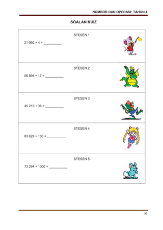 NOMBOR DAN OPERASI: TAHUN 4
95
SOALAN KUIZ
STESEN 1
21 992 ÷ 4 = __________
STESEN 2
56 894 ÷ 17 = __________
STESEN 3
45 216 ÷ 36 = __________
STESEN 4
83 629 ÷ 100 = __________
STESEN 5
73 294 ÷ 1000 = __________
 
