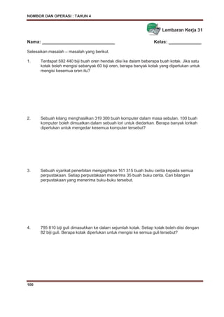 NOMBOR DAN OPERASI : TAHUN 4
100
Lembaran Kerja 31
Nama: _____________________________ Kelas: _____________
Selesaikan masalah – masalah yang berikut.
1. Terdapat 592 440 biji buah oren hendak diisi ke dalam beberapa buah kotak. Jika satu
kotak boleh mengisi sebanyak 60 biji oren, berapa banyak kotak yang diperlukan untuk
mengisi kesemua oren itu?
2. Sebuah kilang menghasilkan 319 300 buah komputer dalam masa sebulan. 100 buah
komputer boleh dimuatkan dalam sebuah lori untuk diedarkan. Berapa banyak lorikah
diperlukan untuk mengedar kesemua komputer tersebut?
3. Sebuah syarikat penerbitan mengagihkan 161 315 buah buku cerita kepada semua
perpustakaan. Setiap perpustakaan menerima 35 buah buku cerita. Cari bilangan
perpustakaan yang menerima buku-buku tersebut.
4. 795 810 biji guli dimasukkan ke dalam sejumlah kotak. Setiap kotak boleh diisi dengan
82 biji guli. Berapa kotak diperlukan untuk mengisi ke semua guli tersebut?
 