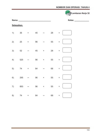 NOMBOR DAN OPERASI: TAHUN 4
103
Lembaran Kerja 32
Nama: _____________________________ Kelas: _____________
Selesaikan.
1) 36 + 45 ─ 28 =
2) 25 + 96 ─ 55 =
3) 52 ─ 45 + 28 =
4) 525 ─ 96 + 55 =
5) 74 + 84 ─ 68 =
6) 295 ─ 96 + 55 =
7) 893 ─ 96 + 55 =
8) 74 + 84 ─ 68 =
 