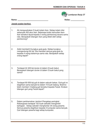 NOMBOR DAN OPERASI: TAHUN 4
115
Lembaran Kerja 37
Nama: _____________________________ Kelas: _____________
Jawab soalan berikut.
1. Ali mengusahakan 5 buah kolam ikan. Setiap kolam diisi
sebanyak 450 ekor ikan. Beberapa bulan kemudian ikan-
ikan tersebut dijual kepada 3 orang pemborong secara sama
rata. Berapakah bilangan ikan yang dibeli oleh setiap
pemborong?
2. Aidid membeli 6 bungkus gula-gula. Setiap bungkus
mengandungi 84 biji. Dia memberi semua gula-gula itu
kepada 4 orang kawannya sama rata. Berapakah setiap
orang dapat?
3. Terdapat 42 400 biji durian di dalam 8 buah bakul.
Berapakah bilangan durian di dalam 5 buah bakul yang
sama?
4. Terdapat 80 000 biji guli di dalam sebuah bekas. Guli-guli ini
diagihkan sama banyak ke dalam 10 buah balang. Mukhriz
telah memberi 3 balang guli tersebut kepada Faizal. Kirakan
bilangan guli yang Faizal dapat?
5. Dalam perkhemahan Jambori Pengakap peringkat
Kebangsaan terdapat 152 buah sekolah mengambil
bahagian. Setiap sekolah menghantar 34 orang peserta.
Semua peserta diagihkan kepada 4 kumpulan sama banyak.
Cari bilangan peserta bagi setiap kumpulan.
 