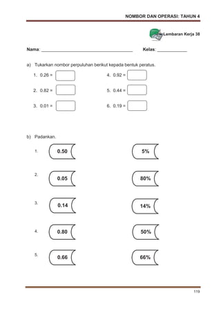 NOMBOR DAN OPERASI: TAHUN 4
119
Lembaran Kerja 38
Nama: _____________________________________ Kelas: ____________
a) Tukarkan nombor perpuluhan berikut kepada bentuk peratus.
1. 0.26 = 4. 0.92 =
2. 0.82 = 5. 0.44 =
3. 0.01 = 6. 0.19 =
b) Padankan.
1.
2.
3.
4.
5.
0.66 66%
0.50 5%
0.05 80%
0.14 14%
0.80 50%
 