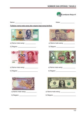 NOMBOR DAN OPERASI: TAHUN 4
133
Lembaran Kerja 41
Nama: _______________________________ Kelas: ________________
Tuliskan nama mata wang dan negara bagi wang berikut.
a) Nama mata wang : ____________ a) Nama mata wang: _____________
b) Negara: _____________________ b) Negara: _____________________
a) Nama mata wang: _______________ a) Nama mata wang: ______________
b) Negara: _______________________ b) Negara: _______________________
a) Nama mata wang: ____________ a) Nama mata wang: _________________
b) Negara: ____________________ b) Negara: __________________________
 