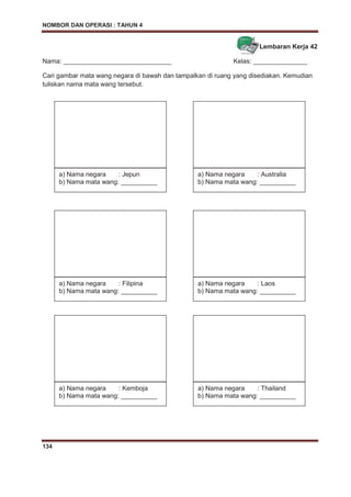 NOMBOR DAN OPERASI : TAHUN 4
134
Lembaran Kerja 42
Nama: ______________________________ Kelas: _______________
Cari gambar mata wang negara di bawah dan tampalkan di ruang yang disediakan. Kemudian
tuliskan nama mata wang tersebut.
a) Nama negara : Jepun
b) Nama mata wang: __________
a) Nama negara : Australia
b) Nama mata wang: __________
a) Nama negara : Filipina
b) Nama mata wang: __________
a) Nama negara : Laos
b) Nama mata wang: __________
a) Nama negara : Kemboja
b) Nama mata wang: __________
a) Nama negara : Thailand
b) Nama mata wang: __________
 