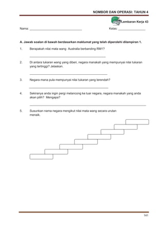 NOMBOR DAN OPERASI: TAHUN 4
141
Lembaran Kerja 43
Nama: _______________________________ Kelas: ________________
A. Jawab soalan di bawah berdasarkan maklumat yang telah diperolehi dilampiran 1.
1. Berapakah nilai mata wang Australia berbanding RM1?
_____________________________________________
2. Di antara tukaran wang yang diberi, negara manakah yang mempunyai nilai tukaran
yang tertinggi? Jelaskan.
______________________________________________
3. Negara mana pula mempunyai nilai tukaran yang terendah?
_______________________________________________
4. Sekiranya anda ingin pergi melancong ke luar negara, negara manakah yang anda
akan pilih? Mengapa?
_____________________________________________________________________
5. Susunkan nama negara mengikut nilai mata wang secara urutan
menaik.
 
