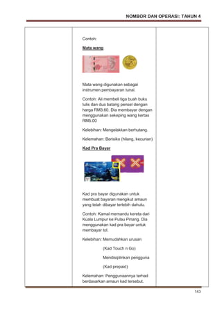 NOMBOR DAN OPERASI: TAHUN 4
143
Contoh:
Mata wang
Mata wang digunakan sebagai
instrumen pembayaran tunai.
Contoh: Ali membeli tiga buah buku
tulis dan dua batang pensel dengan
harga RM3.60. Dia membayar dengan
menggunakan sekeping wang kertas
RM5.00
Kelebihan: Mengelakkan berhutang.
Kelemahan: Berisiko (hilang, kecurian)
Kad Pra Bayar
Kad pra bayar digunakan untuk
membuat bayaran mengikut amaun
yang telah dibayar terlebih dahulu.
Contoh: Kamal memandu kereta dari
Kuala Lumpur ke Pulau Pinang. Dia
menggunakan kad pra bayar untuk
membayar tol.
Kelebihan: Memudahkan urusan
(Kad Touch n Go)
Mendisiplinkan pengguna
(Kad prepaid)
Kelemahan: Penggunaannya terhad
berdasarkan amaun kad tersebut.
 