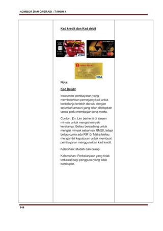 NOMBOR DAN OPERASI : TAHUN 4
144
Kad kredit dan Kad debit
Nota:
Kad Kredit
Instrumen pembayaran yang
membolehkan pemegang kad untuk
berbelanja terlebih dahulu dengan
sejumlah amaun yang telah ditetapkan
tanpa perlu membayar serta merta.
Contoh: En. Lim berhenti di stesen
minyak untuk mengisi minyak
keretanya. Beliau bercadang untuk
mengisi minyak sebanyak RM50, tetapi
beliau cuma ada RM10. Maka beliau
mengambil keputusan untuk membuat
pembayaran menggunakan kad kredit.
Kelebihan: Mudah dan cekap
Kelemahan: Perbelanjaan yang tidak
terkawal bagi pengguna yang tidak
berdisiplin.
 