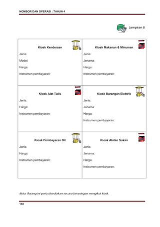 NOMBOR DAN OPERASI : TAHUN 4
148
Lampiran 8
Kiosk Kenderaan
Jenis:
Model:
Harga:
Instrumen pembayaran:
Kiosk Makanan & Minuman
Jenis:
Jenama:
Harga:
Instrumen pembayaran:
Kiosk Alat Tulis
Jenis:
Harga:
Instrumen pembayaran:
Kiosk Barangan Elektrik
Jenis:
Jenama:
Harga:
Instrumen pembayaran:
Kiosk Pembayaran Bil
Jenis:
Harga:
Instrumen pembayaran:
Kiosk Alatan Sukan
Jenis:
Jenama:
Harga:
Instrumen pembayaran:
Nota: Borang ini perlu disediakan secara berasingan mengikut kiosk.
 