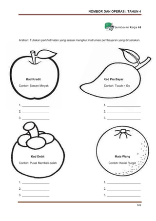 NOMBOR DAN OPERASI: TAHUN 4
149
Lembaran Kerja 44
Arahan: Tuliskan perkhidmatan yang sesuai mengikut instrumen pembayaran yang dinyatakan.
Kad Kredit Kad Pra Bayar
Contoh: Stesen Minyak Contoh: Touch n Go
1. _________________ 1. _____________________
2. _________________ 2. _____________________
3. _________________ 3. _____________________
Kad Debit Mata Wang
Contoh: Pusat Membeli-belah Contoh: Kedai Runcit
1. _________________ 1. _____________________
2. _________________ 2. _____________________
3. _________________ 3. _____________________
 