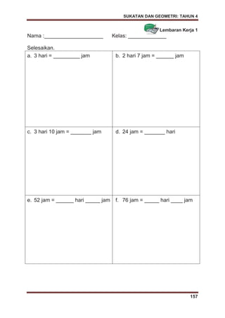 SUKATAN DAN GEOMETRI: TAHUN 4
157
Lembaran Kerja 1
Nama :____________________ Kelas: _____________
Selesaikan.
a. 3 hari = _________ jam b. 2 hari 7 jam = ______ jam
c. 3 hari 10 jam = _______ jam d. 24 jam = _______ hari
e. 52 jam = ______ hari _____ jam f. 76 jam = _____ hari ____ jam
 