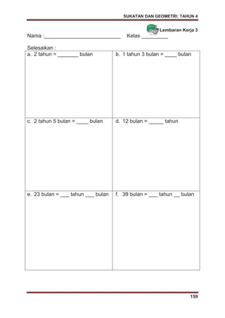 SUKATAN DAN GEOMETRI: TAHUN 4
159
Lembaran Kerja 3
Nama :__________________________ Kelas _________
Selesaikan :
a. 2 tahun = _______ bulan b. 1 tahun 3 bulan = ____ bulan
c. 2 tahun 5 bulan = ____ bulan d. 12 bulan = _____ tahun
e. 23 bulan = ___ tahun ___ bulan f. 39 bulan = ___ tahun __ bulan
 
