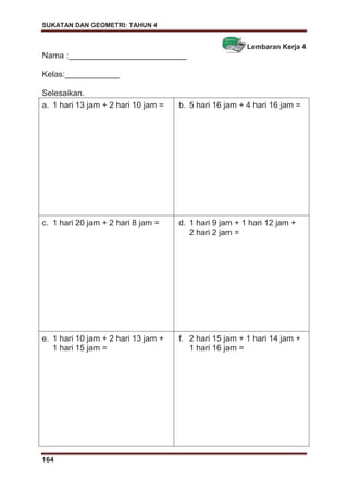 SUKATAN DAN GEOMETRI: TAHUN 4
164
Lembaran Kerja 4
Nama :__________________________
Kelas:____________
Selesaikan.
a. 1 hari 13 jam + 2 hari 10 jam = b. 5 hari 16 jam + 4 hari 16 jam =
c. 1 hari 20 jam + 2 hari 8 jam = d. 1 hari 9 jam + 1 hari 12 jam +
2 hari 2 jam =
e. 1 hari 10 jam + 2 hari 13 jam +
1 hari 15 jam =
f. 2 hari 15 jam + 1 hari 14 jam +
1 hari 16 jam =
 