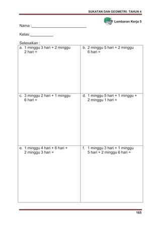 SUKATAN DAN GEOMETRI: TAHUN 4
165
Lembaran Kerja 5
Nama :__________________________
Kelas:___________
Selesaikan :
a. 1 minggu 3 hari + 2 minggu
2 hari =
b. 2 minggu 5 hari + 2 minggu
6 hari =
c. 3 minggu 2 hari + 1 minggu
6 hari =
d. 1 minggu 5 hari + 1 minggu +
2 minggu 1 hari =
e. 1 minggu 4 hari + 6 hari +
2 minggu 3 hari =
f. 1 minggu 3 hari + 1 minggu
5 hari + 2 minggu 6 hari =
 