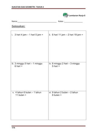 SUKATAN DAN GEOMETRI: TAHUN 4
174
Lembaran Kerja 8
Nama:____________________________________ Kelas :_________________
Selesaikan:
i. 3 hari 4 jam – 1 hari 5 jam = ii. 6 hari 11 jam – 2 hari 19 jam =
iii. 3 minggu 5 hari – 1 minggu
6 hari =
iv. 8 minggu 2 hari – 3 minggu
5 hari =
v. 4 tahun 6 bulan – 1 tahun
11 bulan =
vi. 9 tahun 2 bulan – 2 tahun
8 bulan =
 