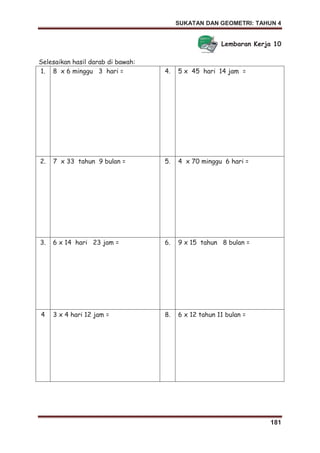 SUKATAN DAN GEOMETRI: TAHUN 4
181
Lembaran Kerja 10
Selesaikan hasil darab di bawah:
1. 8 x 6 minggu 3 hari = 4. 5 x 45 hari 14 jam =
2. 7 x 33 tahun 9 bulan = 5. 4 x 70 minggu 6 hari =
3. 6 x 14 hari 23 jam = 6. 9 x 15 tahun 8 bulan =
4 3 x 4 hari 12 jam = 8. 6 x 12 tahun 11 bulan =
 
