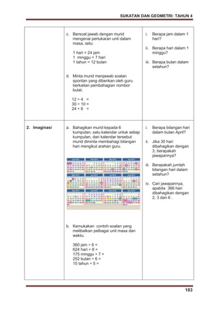 SUKATAN DAN GEOMETRI: TAHUN 4
183
c. Bersoal jawab dengan murid
mengenai pertukaran unit dalam
masa, iaitu:
1 hari = 24 jam
1 minggu = 7 hari
1 tahun = 12 bulan
d. Minta murid menjawab soalan
spontan yang diberikan oleh guru
berkaitan pembahagian nombor
bulat.
12 ÷ 4 =
30 ÷ 10 =
24 ÷ 6 =
i. Berapa jam dalam 1
hari?
ii. Berapa hari dalam 1
minggu?
iii. Berapa bulan dalam
setahun?
2. Imaginasi a. Bahagikan murid kepada 6
kumpulan, satu kalendar untuk setiap
kumpulan, dari kalendar tersebut
murid diminta membahagi bilangan
hari mengikut arahan guru.
b. Kemukakan contoh soalan yang
melibatkan pelbagai unit masa dan
waktu.
360 jam ÷ 6 =
624 hari ÷ 8 =
175 minggu ÷ 7 =
252 bulan ÷ 6 =
15 tahun ÷ 5 =
i. Berapa bilangan hari
dalam bulan April?
ii. Jika 30 hari
dibahagikan dengan
3, berapakah
jawapannya?
iii. Berapakah jumlah
bilangan hari dalam
setahun?
iv. Cari jawapannya,
apabila 366 hari
dibahagikan dengan
2, 3 dan 6 .
 