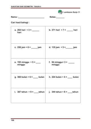 SUKATAN DAN GEOMETRI: TAHUN 4
186
Lembaran Kerja 11
Nama :______________________ Kelas:_______
Cari hasil bahagi :
a. 264 hari ÷ 3 = ______
hari
b. 371 hari ÷ 7 = _____ hari
c. 258 jam ÷ 6 = _____ jam d. 135 jam ÷ 5 =______ jam
e. 195 minggu ÷ 5 = ____
minggu
f. 84 minggu÷ 3 = _____
minggu
g. 360 bulan ÷ 6 = ____ bulan h. 224 bulan ÷ 4 = ____ bulan
i. 387 tahun ÷ 9 = ____tahun j. 344 tahun ÷ 8 = ____tahun
 