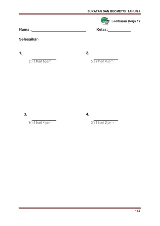 SUKATAN DAN GEOMETRI: TAHUN 4
187
Lembaran Kerja 12
Nama :__________________________ Kelas:___________
Selesaikan
1.
2 ) 3 hari 6 jam
2.
5 ) 9 hari 4 jam
3.
6 ) 8 hari 4 jam
4.
3 ) 7 hari 2 jam
 