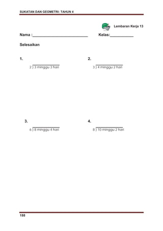 SUKATAN DAN GEOMETRI: TAHUN 4
188
Lembaran Kerja 13
Nama :__________________________ Kelas:___________
Selesaikan
1.
2 ) 3 minggu 3 hari
2.
3 ) 4 minggu 2 hari
3.
6 ) 8 minggu 4 hari
4.
8 ) 10 minggu 2 hari
 