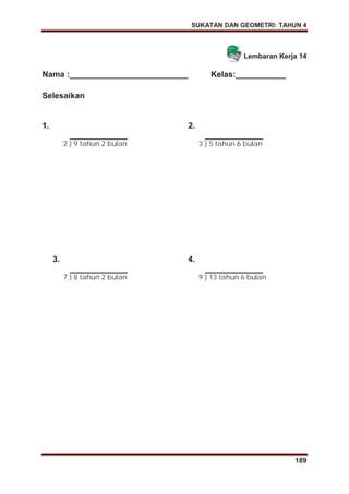 SUKATAN DAN GEOMETRI: TAHUN 4
189
Lembaran Kerja 14
Nama :__________________________ Kelas:___________
Selesaikan
1.
2 ) 9 tahun 2 bulan
2.
3 ) 5 tahun 6 bulan
3.
7 ) 8 tahun 2 bulan
4.
9 ) 13 tahun 6 bulan
 