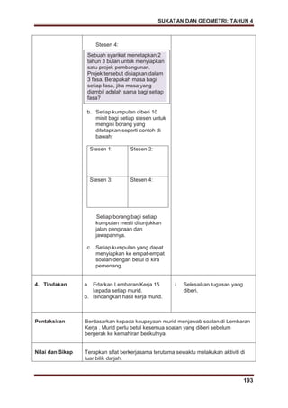 SUKATAN DAN GEOMETRI: TAHUN 4
193
Stesen 4:
b. Setiap kumpulan diberi 10
minit bagi setiap stesen untuk
mengisi borang yang
ditetapkan seperti contoh di
bawah:
Stesen 1: Stesen 2:
Stesen 3: Stesen 4:
Setiap borang bagi setiap
kumpulan mesti ditunjukkan
jalan pengiraan dan
jawapannya.
c. Setiap kumpulan yang dapat
menyiapkan ke empat-empat
soalan dengan betul di kira
pemenang.
4. Tindakan a. Edarkan Lembaran Kerja 15
kepada setiap murid.
b. Bincangkan hasil kerja murid.
i. Selesaikan tugasan yang
diberi.
Pentaksiran Berdasarkan kepada keupayaan murid menjawab soalan di Lembaran
Kerja . Murid perlu betul kesemua soalan yang diberi sebelum
bergerak ke kemahiran berikutnya.
Nilai dan Sikap Terapkan sifat berkerjasama terutama sewaktu melakukan aktiviti di
luar bilik darjah.
Sebuah syarikat menetapkan 2
tahun 3 bulan untuk menyiapkan
satu projek pembangunan.
Projek tersebut disiapkan dalam
3 fasa. Berapakah masa bagi
setiap fasa, jika masa yang
diambil adalah sama bagi setiap
fasa?
 