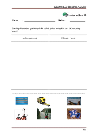 SUKATAN DAN GEOMETRI: TAHUN 4
203
Lembaran Kerja 17
Nama :________________________ Kelas : ____________
Gunting dan tampal gambarajah ke dalam jadual mengikut unit ukuran yang
sesuai.
milimeter ( mm ) Kilometer ( km )
…………………………………………………………………………………………………
 