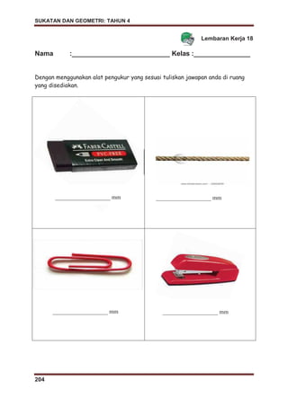 SUKATAN DAN GEOMETRI: TAHUN 4
204
Lembaran Kerja 18
Nama :__________________________ Kelas :_______________
Dengan menggunakan alat pengukur yang sesuai tuliskan jawapan anda di ruang
yang disediakan.
___________________ mm ___________________ mm
___________________ mm ___________________ mm
 