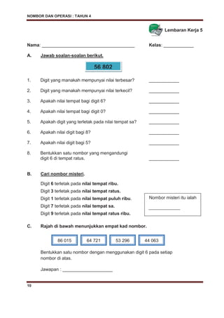 NOMBOR DAN OPERASI : TAHUN 4
10
Lembaran Kerja 5
Nama: _____________________________________ Kelas: ____________
A. Jawab soalan-soalan berikut.
1. Digit yang manakah mempunyai nilai terbesar? ____________
2. Digit yang manakah mempunyai nilai terkecil? ____________
3. Apakah nilai tempat bagi digit 6? ____________
4. Apakah nilai tempat bagi digit 0? ____________
5. Apakah digit yang terletak pada nilai tempat sa? ____________
6. Apakah nilai digit bagi 8? ____________
7. Apakah nilai digit bagi 5? ____________
8. Bentukkan satu nombor yang mengandungi
digit 6 di tempat ratus. ____________
B. Cari nombor misteri.
Digit 6 terletak pada nilai tempat ribu.
Digit 3 terletak pada nilai tempat ratus.
Digit 1 terletak pada nilai tempat puluh ribu.
Digit 7 terletak pada nilai tempat sa.
Digit 9 terletak pada nilai tempat ratus ribu.
C. Rajah di bawah menunjukkan empat kad nombor.
Bentukkan satu nombor dengan menggunakan digit 6 pada setiap
nombor di atas.
Jawapan : ____________________
56 802
Nombor misteri itu ialah
______________
86 015 64 721 53 296 44 063
 