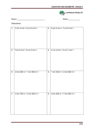 SUKATAN DAN GEOMETRI: TAHUN 4
215
Lembaran Kerja 23
Nama :__________________________ Kelas:___________
Selesaikan:
1. 3 cm 4 mm + 6 cm 9 mm = 2. 8 cm 5 mm + 7 cm 8 mm =
3. 7cm 6 mm + 9 cm 5 mm = 4. 2 cm 3 mm + 5 cm 7 mm =
5. 2 km 280 m + 1 km 900 m = 6. 1 km 350 m + 2 km 800 m =
7. 3 km 700 m + 2 km 500 m = 8. 5 km 200 m + 7 km 850 m =
 