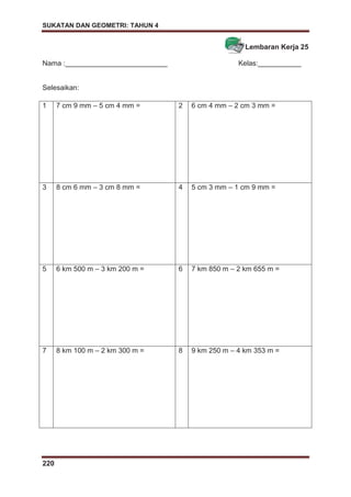 SUKATAN DAN GEOMETRI: TAHUN 4
220
Lembaran Kerja 25
Nama :__________________________ Kelas:___________
Selesaikan:
1 7 cm 9 mm – 5 cm 4 mm = 2 6 cm 4 mm – 2 cm 3 mm =
3 8 cm 6 mm – 3 cm 8 mm = 4 5 cm 3 mm – 1 cm 9 mm =
5 6 km 500 m – 3 km 200 m = 6 7 km 850 m – 2 km 655 m =
7 8 km 100 m – 2 km 300 m = 8 9 km 250 m – 4 km 353 m =
 