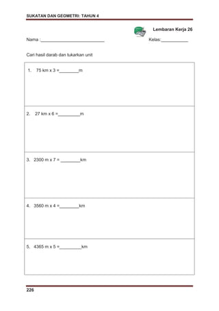 SUKATAN DAN GEOMETRI: TAHUN 4
226
Lembaran Kerja 26
Nama :__________________________ Kelas:___________
Cari hasil darab dan tukarkan unit
1. 75 km x 3 =________m
2. 27 km x 6 =_________m
3. 2300 m x 7 = ________km
4. 3560 m x 4 =________km
5. 4365 m x 5 =_________km
 