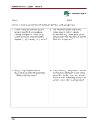 PERKAITAN DAN ALGEBRA : TAHUN 4
244
Lembaran Kerja 50
Nama: ___________________________________ Kelas:____________
Jawab semua soalan di bawah. Lukiskan gambar rajah yang sesuai.
1. Minah mengambil masa 12 jam
untuk menjahit 4 pasang baju
kurung. Berapakah masa yang
Minah perlukan untuk menjahit
6 pasang baju kurung yang sama?
2. Pak Abu menanam 36 batang
pokok pisang dalam 6 baris.
Berapa batang pokok pisangkah
yang dapat Pak Abu tanam dalam
3 barisan yang sama?
3. Harga bagi 7 biji epal ialah
RM35.00. Berapakah harga bagi
11 biji epal yang sama?
4. Mary, Mei Ling, Suraya dan Kamala
mempunyai bilangan setem yang
sama dan jumlah kesemua setem
mereka ialah 36 keping. Berapakah
jumlah setem Mary dan Kamala?
 